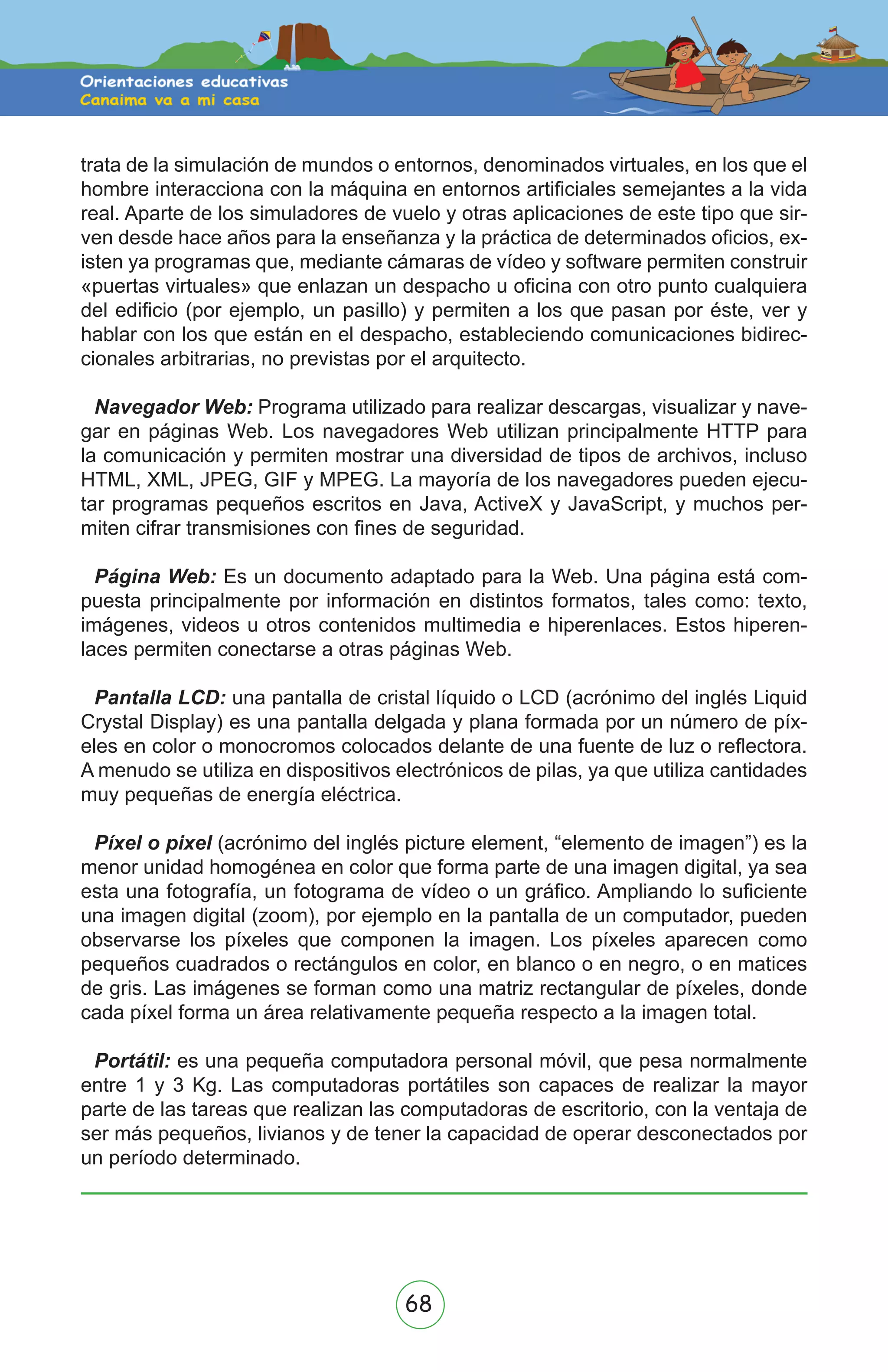 68
trata de la simulación de mundos o entornos, denominados virtuales, en los que el
hombre interacciona con la máquina en entornos artificiales semejantes a la vida
real. Aparte de los simuladores de vuelo y otras aplicaciones de este tipo que sir-
ven desde hace años para la enseñanza y la práctica de determinados oficios, ex-
isten ya programas que, mediante cámaras de vídeo y software permiten construir
«puertas virtuales» que enlazan un despacho u oficina con otro punto cualquiera
del edificio (por ejemplo, un pasillo) y permiten a los que pasan por éste, ver y
hablar con los que están en el despacho, estableciendo comunicaciones bidirec-
cionales arbitrarias, no previstas por el arquitecto.
Navegador Web: Programa utilizado para realizar descargas, visualizar y nave-
gar en páginas Web. Los navegadores Web utilizan principalmente HTTP para
la comunicación y permiten mostrar una diversidad de tipos de archivos, incluso
HTML, XML, JPEG, GIF y MPEG. La mayoría de los navegadores pueden ejecu-
tar programas pequeños escritos en Java, ActiveX y JavaScript, y muchos per-
miten cifrar transmisiones con fines de seguridad.
Página Web: Es un documento adaptado para la Web. Una página está com-
puesta principalmente por información en distintos formatos, tales como: texto,
imágenes, videos u otros contenidos multimedia e hiperenlaces. Estos hiperen-
laces permiten conectarse a otras páginas Web.
Pantalla LCD: una pantalla de cristal líquido o LCD (acrónimo del inglés Liquid
Crystal Display) es una pantalla delgada y plana formada por un número de píx-
eles en color o monocromos colocados delante de una fuente de luz o reflectora.
A menudo se utiliza en dispositivos electrónicos de pilas, ya que utiliza cantidades
muy pequeñas de energía eléctrica.
Píxel o pixel (acrónimo del inglés picture element, “elemento de imagen”) es la
menor unidad homogénea en color que forma parte de una imagen digital, ya sea
esta una fotografía, un fotograma de vídeo o un gráfico. Ampliando lo suficiente
una imagen digital (zoom), por ejemplo en la pantalla de un computador, pueden
observarse los píxeles que componen la imagen. Los píxeles aparecen como
pequeños cuadrados o rectángulos en color, en blanco o en negro, o en matices
de gris. Las imágenes se forman como una matriz rectangular de píxeles, donde
cada píxel forma un área relativamente pequeña respecto a la imagen total.
Portátil: es una pequeña computadora personal móvil, que pesa normalmente
entre 1 y 3 Kg. Las computadoras portátiles son capaces de realizar la mayor
parte de las tareas que realizan las computadoras de escritorio, con la ventaja de
ser más pequeños, livianos y de tener la capacidad de operar desconectados por
un período determinado.
 