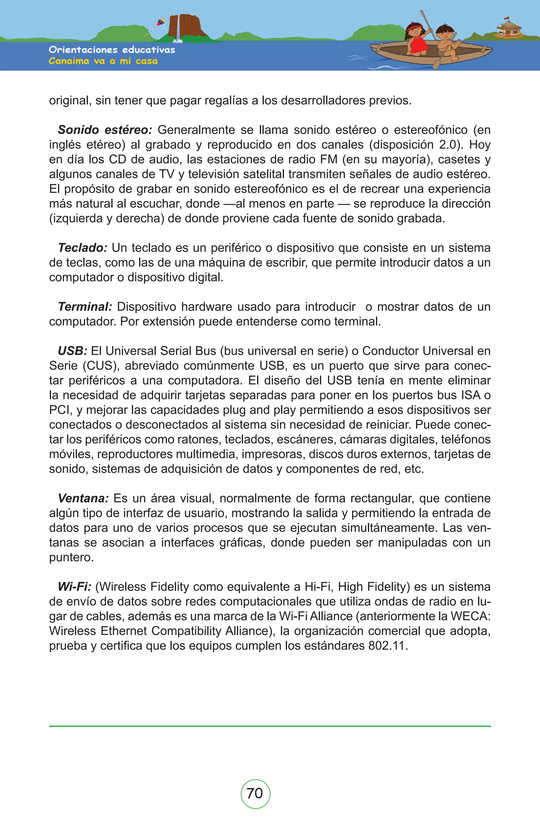 70
original, sin tener que pagar regalías a los desarrolladores previos.
Sonido estéreo: Generalmente se llama sonido estéreo o estereofónico (en
inglés etéreo) al grabado y reproducido en dos canales (disposición 2.0). Hoy
en día los CD de audio, las estaciones de radio FM (en su mayoría), casetes y
algunos canales de TV y televisión satelital transmiten señales de audio estéreo.
El propósito de grabar en sonido estereofónico es el de recrear una experiencia
más natural al escuchar, donde —al menos en parte — se reproduce la dirección
(izquierda y derecha) de donde proviene cada fuente de sonido grabada.
Teclado: Un teclado es un periférico o dispositivo que consiste en un sistema
de teclas, como las de una máquina de escribir, que permite introducir datos a un
computador o dispositivo digital.
Terminal: Dispositivo hardware usado para introducir o mostrar datos de un
computador. Por extensión puede entenderse como terminal.
USB: El Universal Serial Bus (bus universal en serie) o Conductor Universal en
Serie (CUS), abreviado comúnmente USB, es un puerto que sirve para conec-
tar periféricos a una computadora. El diseño del USB tenía en mente eliminar
la necesidad de adquirir tarjetas separadas para poner en los puertos bus ISA o
PCI, y mejorar las capacidades plug and play permitiendo a esos dispositivos ser
conectados o desconectados al sistema sin necesidad de reiniciar. Puede conec-
tar los periféricos como ratones, teclados, escáneres, cámaras digitales, teléfonos
móviles, reproductores multimedia, impresoras, discos duros externos, tarjetas de
sonido, sistemas de adquisición de datos y componentes de red, etc.
Ventana: Es un área visual, normalmente de forma rectangular, que contiene
algún tipo de interfaz de usuario, mostrando la salida y permitiendo la entrada de
datos para uno de varios procesos que se ejecutan simultáneamente. Las ven-
tanas se asocian a interfaces gráficas, donde pueden ser manipuladas con un
puntero.
Wi-Fi: (Wireless Fidelity como equivalente a Hi-Fi, High Fidelity) es un sistema
de envío de datos sobre redes computacionales que utiliza ondas de radio en lu-
gar de cables, además es una marca de la Wi-Fi Alliance (anteriormente la WECA:
Wireless Ethernet Compatibility Alliance), la organización comercial que adopta,
prueba y certifica que los equipos cumplen los estándares 802.11.
 