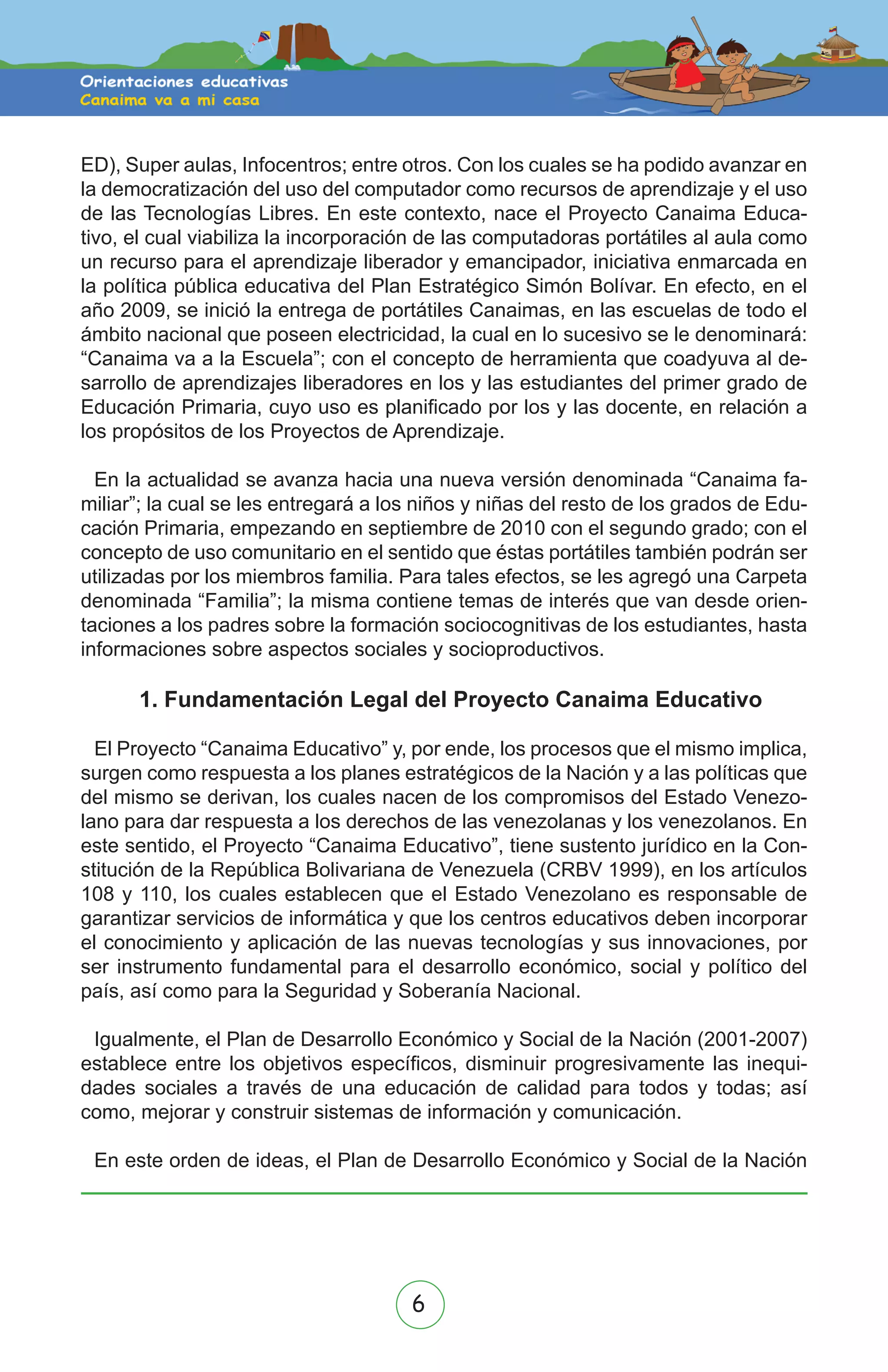 6
ED), Super aulas, Infocentros; entre otros. Con los cuales se ha podido avanzar en
la democratización del uso del computador como recursos de aprendizaje y el uso
de las Tecnologías Libres. En este contexto, nace el Proyecto Canaima Educa-
tivo, el cual viabiliza la incorporación de las computadoras portátiles al aula como
un recurso para el aprendizaje liberador y emancipador, iniciativa enmarcada en
la política pública educativa del Plan Estratégico Simón Bolívar. En efecto, en el
año 2009, se inició la entrega de portátiles Canaimas, en las escuelas de todo el
ámbito nacional que poseen electricidad, la cual en lo sucesivo se le denominará:
“Canaima va a la Escuela”; con el concepto de herramienta que coadyuva al de-
sarrollo de aprendizajes liberadores en los y las estudiantes del primer grado de
Educación Primaria, cuyo uso es planificado por los y las docente, en relación a
los propósitos de los Proyectos de Aprendizaje.
En la actualidad se avanza hacia una nueva versión denominada “Canaima fa-
miliar”; la cual se les entregará a los niños y niñas del resto de los grados de Edu-
cación Primaria, empezando en septiembre de 2010 con el segundo grado; con el
concepto de uso comunitario en el sentido que éstas portátiles también podrán ser
utilizadas por los miembros familia. Para tales efectos, se les agregó una Carpeta
denominada “Familia”; la misma contiene temas de interés que van desde orien-
taciones a los padres sobre la formación sociocognitivas de los estudiantes, hasta
informaciones sobre aspectos sociales y socioproductivos.
1. Fundamentación Legal del Proyecto Canaima Educativo
El Proyecto “Canaima Educativo” y, por ende, los procesos que el mismo implica,
surgen como respuesta a los planes estratégicos de la Nación y a las políticas que
del mismo se derivan, los cuales nacen de los compromisos del Estado Venezo-
lano para dar respuesta a los derechos de las venezolanas y los venezolanos. En
este sentido, el Proyecto “Canaima Educativo”, tiene sustento jurídico en la Con-
stitución de la República Bolivariana de Venezuela (CRBV 1999), en los artículos
108 y 110, los cuales establecen que el Estado Venezolano es responsable de
garantizar servicios de informática y que los centros educativos deben incorporar
el conocimiento y aplicación de las nuevas tecnologías y sus innovaciones, por
ser instrumento fundamental para el desarrollo económico, social y político del
país, así como para la Seguridad y Soberanía Nacional.
Igualmente, el Plan de Desarrollo Económico y Social de la Nación (2001-2007)
establece entre los objetivos específicos, disminuir progresivamente las inequi-
dades sociales a través de una educación de calidad para todos y todas; así
como, mejorar y construir sistemas de información y comunicación.
En este orden de ideas, el Plan de Desarrollo Económico y Social de la Nación
 
