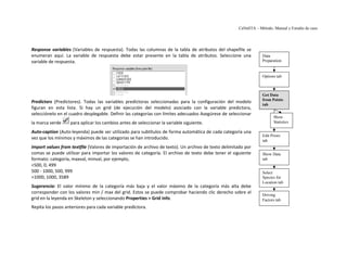 CaNaSTA – Método, Manual y Estudio de caso




Response variables (Variables de respuesta). Todas las columnas de la tabla de atributos del shapefile se
enumeran aquí. La variable de respuesta debe estar presente en la tabla de atributos. Seleccione una             Data
variable de respuesta.                                                                                           Preparation


                                                                                                                 Options tab



                                                                                                                 Get Data
                                                                                                                 from Points
Predictors (Predictores). Todas las variables predictoras seleccionadas para la configuración del modelo
                                                                                                                 tab
figuran en esta lista. Si hay un grid (de ejecución del modelo) asociado con la variable predictora,
selecciónelo en el cuadro desplegable. Definir las categorías con límites adecuados Asegúrese de seleccionar
                                                                                                                       Show
la marca verde     para aplicar los cambios antes de seleccionar la variable siguiente.                                Statistics

Auto-caption (Auto-leyenda) puede ser utilizado para subtítulos de forma automática de cada categoría una
                                                                                                                 Edit Priors
vez que los mínimos y máximos de las categorías se han introducido.                                              tab
Import values from textfile (Valores de importación de archivo de texto). Un archivo de texto delimitado por
comas se puede utilizar para importar los valores de categoría. El archivo de texto debe tener el siguiente      Show Data
formato: categoría, maxval, minval, por ejemplo,                                                                 tab
<500, 0, 499
500 - 1000, 500, 999                                                                                             Select
>1000, 1000, 3589                                                                                                Species for
                                                                                                                 Location tab
Sugerencia: El valor mínimo de la categoría más baja y el valor máximo de la categoría más alta debe
corresponder con los valores min / max del grid. Estos se puede comprobar haciendo clic derecho sobre el
                                                                                                                 Driving
grid en la leyenda en Skeleton y seleccionando Properties > Grid Info.                                           Factors tab
Repita los pasos anteriores para cada variable predictora.
 