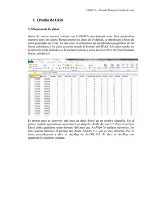 CaNaSTA – Método, Manual y Estudio de caso



   3. Estudio de Caso

3.1 Preparando los datos

Antes de iniciar nuestro trabajo con CaNaSTA necesitamos tener bien preparados
nuestros datos de campo. Generalmente los datos de evidencia, se introducen a bases de
datos generadas en Excel. En este caso, lo conforman las coordenadas geográficas de las
fincas cafetaleras y los datos catación usando el formato del SCAA. Los datos usados en
el ejercicio están ubicados en la carpeta Canasta y están en un archivo de Excel llamado
fincas_calidad.xls




El primer paso es convertir esta base de datos Excel en un archivo shapefile. En el
primer modulo aprendimos como hacer un shapefile desde Arview 3.2. Pero el archivo
Excel debía guardarse como formato dbf para que ArcView lo pudiera reconocer. En
esta ocasión haremos el archivo shp desde ArcGIS 9.3, que es mas eficiente. Por lo
tanto, procederemos a abrir el ArcMap de ArcGIS 9.3. Al abrir el ArcMap nos
aparecerá la siguiente ventana:
 