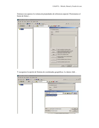 CaNaSTA – Método, Manual y Estudio de caso




Entonces nos aparece la ventana de propiedades de referencia espacial. Presionamos el
boton de Select…




Y escogemos la opción de Sistema de coordenadas geográficas. Le damos Add…
 