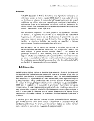CaNaSTA – Método, Manual y Estudio de caso


Resumen

       CaNaSTA (Selección de Nichos de Cultivos para Agricultura Tropical) es un
       sistema de apoyo a la decisión espacial (SDSS) diseñado para ayudar a la toma
       de decisiones de adopción de cultivos. CaNaSTA es particularmente útil para el
       análisis de los cultivos altamente especializados o cultivos infrautilizados, o
       cultivos que tienen largos períodos de crecimiento, donde los pocos datos de
       prueba pueden estar disponibles y las variables que influyen en la respuesta del
       cultivo a menudo son cultivos específicos.

       Este documento proporciona una visión general de los algoritmos y funciones
       en CaNaSTA. El algoritmo fundamental es la modelación de probabilidad
       bayesiana, con el resultado de las distribuciones de probabilidad de una
       respuesta, mapeado sobre un área de interés. Otras medidas y funciones
       también se describen, incluidas las medidas de seguridad y factores
       determinantes. Ejemplos numéricos también se incluyen.

       Esto es seguido por un manual que describe el uso típico de CaNaSTA. La
       sección siguiente presenta dos estudios de caso, comparando CaNaSTA con
       otros métodos. El primer estudio compara CaNaSTA a los modelos de
       predicción diferentes, a saber ECOCROP, DOMAIN, BIOCLIM y MAXENT. El
       segundo estudio compara CaNaSTA a la regresión ordinal y examina el impacto
       de tomar en cuenta la incertidumbre en el modelo. Finalmente, se presentan
       los estudios de caso con CaNaSTA, destacando el valor del análisis de CaNaSTA
       en el análisis de los cultivos de nicho especializado.

   1. Introducción

CaNaSTA (Selección de Nichos de Cultivos para Agricultura Tropical) se desarrolló
inicialmente como una herramienta para sugerir especie de nicho de forraje para los
pequeños agricultores en los trópicos (O'Brien et al., 2005), con datos de entrada de la
base de datos RIEPT organizado por el Centro Internacional para la Agricultura Tropical
(CIAT) (Barco et al., 2002). Esta base de datos contiene los datos de adaptación para
los ensayos de forrajes, principalmente en América Central y del Sur, que abarca 1979 -
1992, con el propósito de la evaluación de gramíneas y leguminosas en lugares
representativos de los principales ecosistemas tropicales. Las variables de respuesta en
esta base de datos incluyen la adaptación (clasificada como excelente, buena, regular y
pobre), el porcentaje de cobertura, peso de materia seca y número de plantas. Hemos
desarrollado CaNaSTA para trabajar con la respuesta ordinal a la adaptación variable, o
la aptitud.

A pesar de que la base de datos contiene los datos en muchos estudios diferentes,
para muchas especies y muy pocos ensayos se registraron en un estrecho rango de
condiciones ambientales. Por lo tanto, era necesario un modelo que pudiera manejar
datos ordinales de respuesta con muy pocos datos de calibración.
 