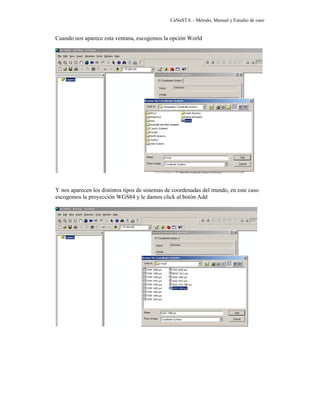 CaNaSTA – Método, Manual y Estudio de caso


Cuando nos aparece esta ventana, escogemos la opción World




Y nos aparecen los distintos tipos de sistemas de coordenadas del mundo, en este caso
escogemos la proyección WGS84 y le damos click al botón Add
 
