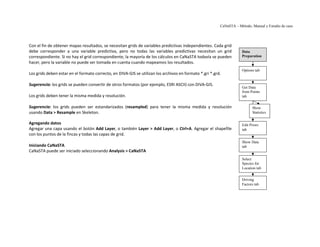 CaNaSTA – Método, Manual y Estudio de caso




Con el fin de obtener mapas resultados, se necesitan grids de variables predictivas independientes. Cada grid
debe corresponder a una variable predictiva, pero no todas las variables predictivas necesitan un grid               Data
correspondiente. Si no hay el grid correspondiente, la mayoría de los cálculos en CaNaSTA todavía se pueden          Preparation
hacer, pero la variable no puede ser tomada en cuenta cuando mapeamos los resultados.
                                                                                                                     Options tab
Los grids deben estar en el formato correcto, en DIVA-GIS se utilizan los archivos en formato *.gri *.grd.

Sugerencia: los grids se pueden convertir de otros formatos (por ejemplo, ESRI ASCII) con DIVA-GIS.
                                                                                                                     Get Data
                                                                                                                     from Points
Los grids deben tener la misma medida y resolución.                                                                  tab

Sugerencia: los grids pueden ser estandarizados (resampled) para tener la misma medida y resolución                        Show
usando Data > Resample en Skeleton.                                                                                        Statistics

Agregando datos                                                                                                      Edit Priors
Agregar una capa usando el botón Add Layer, o también Layer > Add Layer, o Ctrl+A. Agregar el shapefile              tab
con los puntos de la fincas y todas las capas de grid.
                                                                                                                     Show Data
Iniciando CaNaSTA                                                                                                    tab
CaNaSTA puede ser iniciado seleccionando Analysis > CaNaSTA
                                                                                                                     Select
                                                                                                                     Species for
                                                                                                                     Location tab


                                                                                                                     Driving
                                                                                                                     Factors tab
 