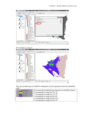 CaNaSTA – Método, Manual y Estudio de caso




El resultado se verá así:




Hay que recordar que en CaNaSTA trabajamos con las siguientes clases de calidad de
café:
                         En el caso de la cobertura que tenemos en ArcGIS la clases:
                         0 corresponde al rango de 74 a 76
                         1 corresponde al rango de 77 a 79
                         2 corresponde al rango de 80 a 83
                         3 corresponde al rango de 84 a 87 y
                         4 corresponde al rango de 88 a 93
 