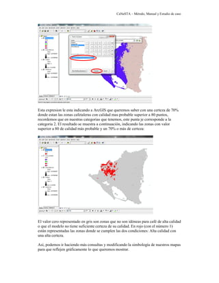 CaNaSTA – Método, Manual y Estudio de caso




Esta expresion le esta indicando a ArcGIS que queremos saber con una certeza de 70%
donde estan las zonas cafetaleras con calidad mas probable superior a 80 puntos,
recordemos que en nuestras categorias que tenemos, este punta je corresponde a la
categoria 2. El resultado se muestra a continuación, indicando las zonas con valor
superior a 80 de calidad más probable y un 70% o más de certeza:




El valor cero representado en gris son zonas que no son idóneas para café de alta calidad
o que el modelo no tiene suficiente certeza de su calidad. En rojo (con el número 1)
están representadas las zonas donde se cumplen las dos condiciones: Alta calidad con
una alta certeza.

Así, podemos ir haciendo más consultas y modificando la simbología de nuestros mapas
para que reflejen gráficamente lo que queremos mostrar.
 
