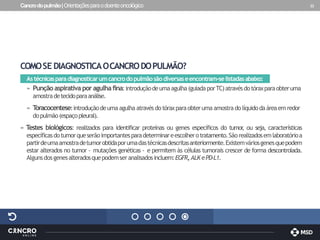 Cancrodopulmão|Orientaçõesparaodoenteoncológico 22
COMOSE DIAGNOSTICAOCANCRODOPULMÃO?
Astécnicasparadiagnosticarumcancrodopulmãosãodiversaseencontram-selistadasabaixo:
» Punçãoaspirativa poragulhafina:introduçãodeumaagulha(guiadaporTC)atravésdotóraxparaobteruma
amostradetecidoparaanálise.
» T
oracocentese:introduçãodeuma agulha através do tóraxparaobteruma amostrado líquidodaáreaem redor
dopulmão(espaçopleural).
» Testes biológicos: realizados para identificar proteínas ou genes específicos do tumor
, ou seja, características
específicasdotumorqueserãoimportantesparadeterminareescolherotratamento.Sãorealizadosemlaboratórioa
partirdeumaamostradetumorobtidaporumadastécnicasdescritasanteriormente.Existemváriosgenesquepodem
estar alterados no tumor - mutações genéticas - e permitem às células tumorais crescer de forma descontrolada.
Algunsdosgenesalteradosquepodemseranalisadosincluem:EGFR,ALK ePD-L1.
 