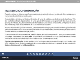 Cancrodopulmão|Orientaçõesparaodoenteoncológico 23
TRATAMENTODOCANCRODOPULMÃO
Para além de tratar os sintomas específicos de cada doente, o médico deve ter em consideração diferentes aspetos no
momentodedecidirotratamentoadequado1.
As possibilidades de tratamento irão depender do tipo de tumor
, do estádio e extensão do tumor
, da classificação TNM,
dos resultados da biópsia (tipo de células do tumor
, grau de diferenciação ou de agressividade das células tumorais,
presençademutações,etc.),dascaracterísticasdodoente(idade,outrasdoençascomodiabetes,cardiopatias,resultados
dasanálisessanguíneas,estadonutricional,etc.)edaspreferênciasdodoente1.
Aotomardecisõessobreoplanodetratamento,odoentedeveestarcientequepodetambémconsiderarapossibilidadede
participarnumensaioclínico.Umensaioclínicopodetestarumnovomedicamento,umanovacombinaçãodetratamentos
ounovasdosesdeummedicamentoquejáexista8.
Quando o tumor está ainda num estádio inicial, o objetivo principal do tratamento é a remoção do mesmo através
de cirurgia. Para tumores mais avançados, são geralmente combinados vários tipos de tratamentos - terapia
multimodal-,demodoadiminuirou,emalgunscasos,removercompletamenteotumor1.
Para tumores metastizados,ou seja,quando otumor se propagouparaoutras zonas docorpo eacurase tornamais
difícil,oobjetivoétentardiminuirocrescimentodomesmo emelhoraros sintomas eaqualidadedevida- chamadode
tratamento desuporteoucuidadopaliativo1.
 