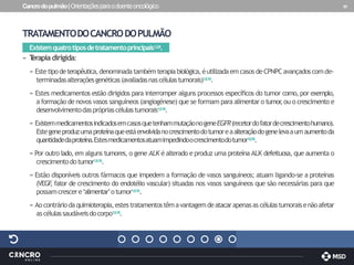 Cancrodopulmão|Orientaçõesparaodoenteoncológico 30
TRATAMENTODOCANCRODOPULMÃO
Existemquatrotiposdetratamentoprincipais1,2,8.
» T
erapiadirigida:
» Este tipodeterapêutica,denominadatambémterapiabiológica,éutilizadaemcasos deCPNPCavançadoscomde-
terminadasalteraçõesgenéticas(avaliadasnascélulastumorais)1,8,16.
» Estes medicamentos estão dirigidos para interromper alguns processos específicos do tumor como, por exemplo,
a formação de novos vasos sanguíneos (angiogénese) que se formam para alimentar o tumor
,ou o crescimento e
desenvolvimentodasprópriascélulastumorais1,8,16.
» ExistemmedicamentosindicadosemcasosquetenhammutaçãonogeneEGFR(recetordofatordecrescimentohumano).
Estegeneproduzumaproteínaqueestáenvolvidanocrescimentodotumoreaalteraçãodogenelevaaumaumentoda
quantidadedaproteína.Estesmedicamentosatuamimpedindoocrescimentodotumor1,8,16.
» Por outro lado, em alguns tumores, o gene ALK é alterado e produz uma proteína ALK defeituosa, que aumenta o
crescimentodotumor1,8,16.
» Estão disponíveis outros fármacos que impedem a formação de vasos sanguíneos; atuam ligando-se a proteínas
(VEGF
, fator de crescimento do endotélio vascular) situadas nos vasos sanguíneos que são necessárias para que
possamcrescere‘alimentar’otumor1,8,16.
» Aocontráriodaquimioterapia,estestratamentostêmavantagemdeatacarapenasas célulastumoraisenãoafetar
ascélulassaudáveisdocorpo1,8,16.
 