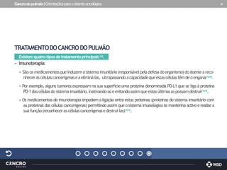 Cancrodopulmão|Orientaçõesparaodoenteoncológico 31
TRATAMENTODOCANCRODOPULMÃO
Existemquatrotiposdetratamentoprincipais1,2,8.
» Imunoterapia:
» São os medicamentosqueinduzemosistemaimunitário(responsávelpeladefesadoorganismo)dodoenteareco-
nhecerascélulascancerígenaseaeliminá-las, ultrapassandoacapacidadequeestascélulastêmdeoenganar1,8,16.
» Por exemplo, alguns tumores expressam na sua superfície uma proteína denominada PD-L1 que se liga à proteína
PD-1dascélulasdosistemaimunitário,inativando-aseevitandoassimqueestasúltimasaspossamdestruir1,8,16.
»Os medicamentos de imunoterapia impedem a ligação entre estas proteinas (proteinas do sistema imunitário com
as proteinasdas células cancerigenas)permitindoassim queo sistema imunológicose mantenha activoerealizea
suafunção(reconhecerascélulascancerígenasedestruí-las)1,8,16.
 