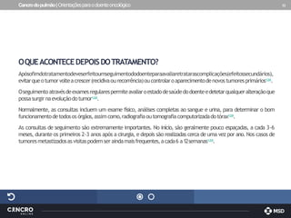 Cancrodopulmão|Orientaçõesparaodoenteoncológico 32
OQUEACONTECEDEPOISDOTRATAMENTO?
Apósofimdotratamentodeveserfeitoumseguimentododoenteparaavaliaretratarascomplicações(efeitossecundários),
evitarqueotumorvolteacrescer(recidivaourecorrência)oucontrolaroaparecimentodenovostumoresprimários1,2,8.
Oseguimentoatravésdeexamesregularespermiteavaliaroestadodesaúdedodoenteedetetarqualqueralteraçãoque
possasurgirnaevoluçãodotumor1,2,8.
Normalmente, as consultas incluem um exame físico, análises completas ao sangue e urina, para determinar o bom
funcionamentodetodosos órgãos,assimcomo,radiografiaoutomografiacomputorizadadotórax1,2,8.
As consultas de seguimento são extremamente importantes. No início, são geralmente pouco espaçadas, a cada 3-6
meses, durante os primeiros 2-3 anos após a cirurgia, e depois são realizadas cerca de uma vez por ano. Nos casos de
tumoresmetastizadosasvisitaspodemseraindamaisfrequentes,acada6 a12semanas1,2,8.
 