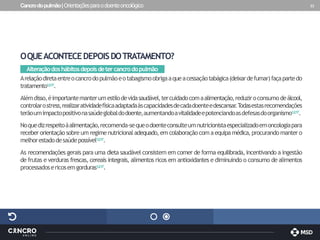 Cancrodopulmão|Orientaçõesparaodoenteoncológico 33
OQUEACONTECEDEPOISDOTRATAMENTO?
Alteraçãodoshábitosdepoisdetercancrodopulmão
Arelaçãodiretaentreocancrodopulmãoeotabagismoobrigaaqueacessaçãotabágica(deixardefumar)façapartedo
tratamento1,2,17.
Alémdisso,éimportantemanterumestilodevidasaudável,tercuidadocomaalimentação,reduziroconsumodeálcool,
controlarostress,realizaratividadefísicaadaptadaàscapacidadesdecadadoenteedescansar
.T
odasestasrecomendações
terãoumimpactopositivonasaúdeglobaldodoente,aumentandoavitalidadeepotenciandoasdefesasdoorganismo1,2,17.
Noquedizrespeitoàalimentação,recomenda-sequeodoenteconsulteumnutricionistaespecializadoemoncologiapara
receberorientaçãosobre um regimenutricionaladequado,emcolaboraçãocom aequipamédica,procurandomantero
melhorestadodesaúdepossível1,2,17.
As recomendações gerais para uma dieta saudável consistem em comer de forma equilibrada, incentivando a ingestão
de frutas e verduras frescas, cereais integrais, alimentos ricos em antioxidantes e diminuindo o consumo de alimentos
processadosericosemgorduras1,2,17.
 