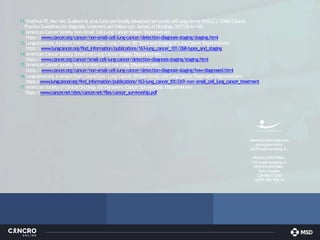 11.Postmus PE,KerrKM,OudkerkM,etal.Earlyandlocallyadvancednon-small-celllungcancer(NSCLC):ESMO Clinical
Practice Guidelinesfordiagnosis,treatmentandfollow-up†.Annals ofOncology
.2017;28:iv1-iv21.
12.American Cancer Society
.Non-Small CellLung Cancer Stages.Disponível em:
https://www.cancer
.org/cancer/non-small-cell-lung-cancer/detection-diagnosis-staging/staging.html
13.Lungcancer
.org.Aprojectfrom CancerCare.LungCancer101.T
ypesandStagingofLungCancer
.Disponívelem:
https://www.lungcancer
.org/find_information/publications/163-lung_cancer_101/268-types_and_staging
14.American Cancer Society
.Small CellLung Cancer Stages.Disponível em:
https://www.cancer
.org/cancer/small-cell-lung-cancer/detection-diagnosis-staging/staging.html
15.AmericanCancerSociety
.T
estsforNon-Small CellLung.Disponívelem:
https://www.cancer
.org/cancer/non-small-cell-lung-cancer/detection-diagnosis-staging/how-diagnosed.html
16.Lungcancer
.org.A projectfrom CancerCare.Lung Cancer 101.Non-Small CellLung CancerT
reatment.Disponível em:
https:/
/www
.lungcancer
.org/find_information/publications/163-lung_cancer_101/269-non-small_cell_lung_cancer_treatment
17.AmericanSocietyofClinicalOncology
.ASCOanswers.CancerSurvivorship.Disponívelem
https://www.cancer
.net/sites/cancer
.net/files/cancer_survivorship.pdf
Materialcientíficoelaborado
pelaequipamédica
daEPHealthMarketing,SL.
PRODUÇÃOEDITORIAL:
© EPHealthMarketing,SL
DESENHOEDITORIAL:
PedroCarapêto
COPYRIGHT2018
1221PT_MSD_POR_v4
 