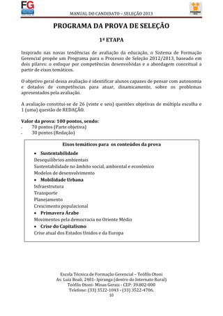 MANUAL DO CANDIDATO – SELEÇÃO 2013

               PROGRAMA DA PROVA DE SELEÇÃO
                                      1ª ETAPA

Inspirado nas novas tendências de avaliação da educação, o Sistema de Formação
Gerencial propõe um Programa para o Processo de Seleção 2012/2013, baseado em
dois pilares: o enfoque por competências desenvolvidas e a abordagem conceitual a
partir de eixos temáticos.

O objetivo geral dessa avaliação é identificar alunos capazes de pensar com autonomia
e dotados de competências para atuar, dinamicamente, sobre os problemas
apresentados pela avaliação.

A avaliação constitui-se de 26 (vinte e seis) questões objetivas de múltipla escolha e
1 (uma) questão de REDAÇÃO.

Valor da prova: 100 pontos, sendo:
   70 pontos (Parte objetiva)
   30 pontos (Redação)

                   Eixos temáticos para os conteúdos da prova
       Sustentabilidade
      Desequilíbrios ambientais
      Sustentabilidade no âmbito social, ambiental e econômico
      Modelos de desenvolvimento
       Mobilidade Urbana
      Infraestrutura
      Transporte
      Planejamento
      Crescimento populacional
       Primavera Árabe
      Movimentos pela democracia no Oriente Médio
       Crise do Capitalismo
      Crise atual dos Estados Unidos e da Europa




                  Escola Técnica de Formação Gerencial – Teófilo Otoni
                Av. Luiz Boali, 2401- Ipiranga (dentro do Internato Rural)
                      Teófilo Otoni- Minas Gerais - CEP: 39.802-000
                       Telefone: (33) 3522-1043 - (33) 3522-4706.
                                           10
 