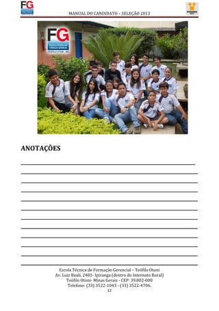 MANUAL DO CANDIDATO – SELEÇÃO 2013




ANOTAÇÕES
________________________________________________________________________________
_________________________________________________________________________________
_________________________________________________________________________________
_________________________________________________________________________________
_________________________________________________________________________________
_________________________________________________________________________________
_________________________________________________________________________________
_________________________________________________________________________________
_________________________________________________________________________________
_________________________________________________________________________________
_________________________________________________________________________________
_________________________________________________________________________________
                 Escola Técnica de Formação Gerencial – Teófilo Otoni
               Av. Luiz Boali, 2401- Ipiranga (dentro do Internato Rural)
                     Teófilo Otoni- Minas Gerais - CEP: 39.802-000
                      Telefone: (33) 3522-1043 - (33) 3522-4706.
                                          12
 