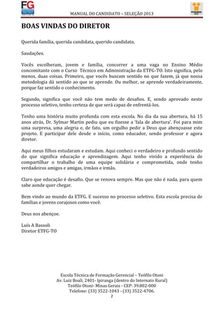 MANUAL DO CANDIDATO – SELEÇÃO 2013

BOAS VINDAS DO DIRETOR

Querida família, querida candidata, querido candidato,

Saudações.

Vocês escolheram, jovem e família, concorrer a uma vaga no Ensino Médio
concomitante com o Curso Técnico em Administração da ETFG-TO. Isto significa, pelo
menos, duas coisas. Primeiro, que vocês buscam sentido no que fazem, já que nossa
metodologia dá sentido ao que se aprende. Ou melhor, se aprende verdadeiramente,
porque faz sentido o conhecimento.

Segundo, significa que você não tem medo de desafios. E, sendo aprovado neste
processo seletivo, tenho certeza de que será capaz de enfrentá-los.

Tenho uma história muito profunda com esta escola. No dia da sua abertura, há 15
anos atrás, Dr. Sylmar Martin pediu que eu fizesse a ‘fala de abertura’. Foi para mim
uma surpresa, uma alegria e, de fato, um orgulho pedir a Deus que abençoasse este
projeto. E participar dele desde o início, como educador, sendo professor e agora
diretor.

Aqui meus filhos estudaram e estudam. Aqui conheci o verdadeiro e profundo sentido
do que significa educação e aprendizagem. Aqui tenho vivido a experiência de
compartilhar o trabalho de uma equipe solidária e comprometida, onde tenho
verdadeiros amigos e amigas, irmãos e irmãs.

Claro que educação é desafio. Que se renova sempre. Mas que não é nada, para quem
sabe aonde quer chegar.

Bem vindo ao mundo da ETFG. E sucesso no processo seletivo. Esta escola precisa de
famílias e jovens corajosos como você.

Deus nos abençoe.

Luís A Bassoli
Diretor ETFG-TO




                  Escola Técnica de Formação Gerencial – Teófilo Otoni
                Av. Luiz Boali, 2401- Ipiranga (dentro do Internato Rural)
                      Teófilo Otoni- Minas Gerais - CEP: 39.802-000
                       Telefone: (33) 3522-1043 - (33) 3522-4706.
                                            2
 
