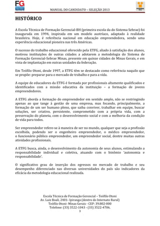 MANUAL DO CANDIDATO – SELEÇÃO 2013

HISTÓRICO

A Escola Técnica de Formação Gerencial-BH (primeira escola da do Sistema Sebrae) foi
inaugurada em 1994, inspirada em um modelo austríaco, adaptado à realidade
brasileira. Hoje, é referência nacional em educação empreendedora, sendo uma
experiência educacional pioneira nas três Américas.

O sucesso do trabalho educacional oferecido pela ETFG, aliado à satisfação dos alunos,
motivou instituições de outras cidades a adotarem a metodologia do Sistema de
Formação Gerencial-Sebrae Minas, presente em quinze cidades de Minas Gerais, e em
vista de implantação em outras unidades da federação.

Em Teófilo Otoni, desde 1997, a ETFG têm se destacado como referência naquilo que
se propõe: preparar para o mercado de trabalho e para a vida.

A equipe de educadores da ETFG é formada por profissionais altamente qualificados e
identificados com a missão educativa da instituição – a formação de jovens
empreendedores.

A ETFG aborda a formação do empreendedor em sentido amplo, não se restringindo
apenas ao que tange à gestão de uma empresa, mas focando, principalmente, a
formação de um ser humano pleno, que saiba conviver, trabalhar em equipe, buscar
soluções, ser criativo, persistente, comprometido com a própria vida, com a
preservação do planeta, com o desenvolvimento social e com a melhoria da condição
de vida para todos.

Ser empreendedor refere-se à maneira de ser no mundo, qualquer que seja a profissão
escolhida, podendo ser o engenheiro empreendedor, o médico empreendedor,
o funcionário público empreendedor, um empreendedor social, dentre muitas outras
atividades profissionais.

A ETFG busca, ainda, o desenvolvimento da autonomia de seus alunos, estimulando a
responsabilidade individual e coletiva, atuando com o binômio ‘autonomia e
responsabilidade’.

O significativo grau de inserção dos egressos no mercado de trabalho e seu
desempenho diferenciado nas diversas universidades do país são indicadores da
eficácia da metodologia educacional realizada.




                  Escola Técnica de Formação Gerencial – Teófilo Otoni
                Av. Luiz Boali, 2401- Ipiranga (dentro do Internato Rural)
                      Teófilo Otoni- Minas Gerais - CEP: 39.802-000
                       Telefone: (33) 3522-1043 - (33) 3522-4706.
                                            3
 