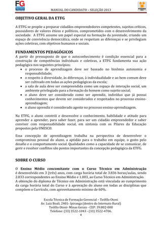 MANUAL DO CANDIDATO – SELEÇÃO 2013

OBJETIVO GERAL DA ETFG

A ETFG se propõe a preparar cidadãos empreendedores competentes, sujeitos críticos,
possuidores de valores éticos e políticos, comprometidos com o desenvolvimento da
sociedade. A ETFG assume um papel especial na formação da juventude, criando um
espaço de convivência democrática, onde se respeitam as diferenças e se privilegiam
ações coletivas, com objetivos humanos e sociais.

FUNDAMENTOS PEDAGÓGICOS
A partir do pressuposto de que o autoconhecimento é condição essencial para a
construção de competências individuais e coletivas, a ETFG fundamenta sua ação
pedagógica nos seguintes princípios:
    o processo de aprendizagem deve ser baseado no binômio autonomia e
      responsabilidade;
    o respeito à diversidade, às diferenças, à individualidade e ao bem comum deve
      ser cultivado em todas as ações pedagógicas da escola;
    a sala de aula deve ser compreendida como um espaço de interação social, um
      ambiente privilegiado para a formação do homem como sujeito social;
    o aluno deve ser considerado como ser aprendiz, indivíduo que já possui
      conhecimentos que devem ser considerados e respeitados no processo ensino-
      aprendizagem;
    o aluno aprendiz é considerado agente no processo ensino-aprendizagem.

Na ETFG, o aluno constrói e desenvolve o conhecimento, habilidade e atitude para
aprender a aprender, para saber fazer, para ser um cidadão empreendedor e saber
conviver com responsabilidade social, em sintonia com os Pilares da Educação
propostos pela UNESCO.

Essa concepção de aprendizagem trabalha na perspectiva de desenvolver o
compromisso pessoal do aluno, a aptidão para o trabalho em equipe, o gosto pelo
desafio e o comportamento social. Qualidades como a capacidade de se comunicar, de
gerir e resolver conflitos são pontos importantes da concepção pedagógica da ETFG.


SOBRE O CURSO

O Ensino Médio concomitante com o Curso Técnico em Administração
é desenvolvido em 3 (três) anos, com carga horária total de 3.836 horas/aulas, sendo
2.833 correspondentes ao Ensino Médio e 1.003, ao Curso Técnico em Administração.
A obtenção do diploma de Técnico em Administração está vinculada ao cumprimento
da carga horária total do Curso e à aprovação do aluno em todas as disciplinas que
compõem o Currículo, com aproveitamento mínimo de 60%.

                  Escola Técnica de Formação Gerencial – Teófilo Otoni
                Av. Luiz Boali, 2401- Ipiranga (dentro do Internato Rural)
                      Teófilo Otoni- Minas Gerais - CEP: 39.802-000
                       Telefone: (33) 3522-1043 - (33) 3522-4706.
                                            4
 