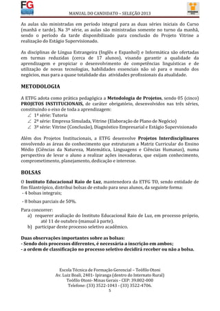 MANUAL DO CANDIDATO – SELEÇÃO 2013

As aulas são ministradas em período integral para as duas séries iniciais do Curso
(manhã e tarde). Na 3ª série, as aulas são ministradas somente no turno da manhã,
sendo o período da tarde disponibilizado para conclusão do Projeto Vitrine a
realização do Estágio Supervisionado.

As disciplinas de Língua Estrangeira (Inglês e Espanhol) e Informática são ofertadas
em turmas reduzidas (cerca de 17 alunos), visando garantir a qualidade da
aprendizagem e propiciar o desenvolvimento de competências linguísticas e de
utilização de novas tecnologias, habilidades essenciais não só para o mundo dos
negócios, mas para a quase totalidade das atividades profissionais da atualidade.

METODOLOGIA

A ETFG adota como prática pedagógica a Metodologia de Projetos, sendo 05 (cinco)
PROJETOS INSTITUCIONAIS, de caráter obrigatório, desenvolvidos nas três séries,
constituindo o eixo de toda a aprendizagem:
    1ª série: Tutoria
    2ª série: Empresa Simulada, Vitrine (Elaboração de Plano de Negócio)
    3ª série: Vitrine (Conclusão), Diagnóstico Empresarial e Estágio Supervisionado

Além dos Projetos Institucionais, a ETFG desenvolve Projetos Interdisciplinares
envolvendo as áreas do conhecimento que estruturam a Matriz Curricular do Ensino
Médio (Ciências da Natureza, Matemática, Linguagens e Ciências Humanas), numa
perspectiva de levar o aluno a realizar ações inovadoras, que exijam conhecimento,
comprometimento, planejamento, dedicação e interesse.

BOLSAS
O Instituto Educacional Raio de Luz, mantenedora da ETFG TO, sendo entidade de
fim filantrópico, distribui bolsas de estudo para seus alunos, da seguinte forma:
 - 4 bolsas integrais;
- 8 bolsas parciais de 50%.
Para concorrer:
   a) requerer avaliação do Instituto Educacional Raio de Luz, em processo próprio,
         até 11 de outubro (manual à parte).
   b) participar deste processo seletivo acadêmico.

Duas observações importantes sobre as bolsas:
- Sendo dois processos diferentes, é necessária a inscrição em ambos;
- a ordem de classificação no processo seletivo decidirá receber ou não a bolsa.



                  Escola Técnica de Formação Gerencial – Teófilo Otoni
                Av. Luiz Boali, 2401- Ipiranga (dentro do Internato Rural)
                      Teófilo Otoni- Minas Gerais - CEP: 39.802-000
                       Telefone: (33) 3522-1043 - (33) 3522-4706.
                                            5
 