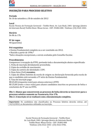 MANUAL DO CANDIDATO – SELEÇÃO 2013

INSCRIÇÃO PARA PROCESSO SELETIVO

Período
De 10 de setembro a 30 de outubro de 2012

Local
Escola Técnica de Formação Gerencial – Teófilo Otoni. Av. Luiz Boali, 2401- Ipiranga (dentro
do Internato Rural) Teófilo Otoni- Minas Gerais - CEP: 39.802-000 . Telefone: (33) 3522-1043.

Horário
De 8h às 17h

Nº de vagas
40 (quarenta)

Pré-requisitos
• Ensino Fundamental completo ou a ser concluído em 2012.
• Nascido a partir de 1996.*
*Salvo situações excepcionais, a serem avaliadas pelo Conselho Escolar.

Procedimentos
Comparecer à recepção da ETFG, portando toda a documentação abaixo especificada:
1. Ficha de inscrição devidamente preenchida;
2. Cópia da certidão de nascimento;
3. Cópia da carteira de identidade e CPF;
4. Duas fotos (3x4) recentes;
5. Cópia do último boletim da escola de origem ou declaração fornecida pela escola de
que o candidato está cursando a 9ª série do Ensino Fundamental;
6. Taxa de inscrição paga:
R$ 65,00 (cinquenta reais) para alunos externos à ETFG
R$ 25,00 (vinte e cinco reais) para alunos candidatos inscritos no processo de bolsa e
concluintes do 9º ano na ETFG.

Obs 1: Alunos que concorrerem ao processo de bolsa deverão se inscrever para o
processo seletivo somente na Tesouraria, 8 às 17h.
Obs 2: A inscrição só se realizará com a documentação completa.

Importante: Os candidatos não classificados no Processo Seletivo deverão retirar, até
14/12/2012, os documentos utilizados na inscrição.




                    Escola Técnica de Formação Gerencial – Teófilo Otoni
                  Av. Luiz Boali, 2401- Ipiranga (dentro do Internato Rural)
                        Teófilo Otoni- Minas Gerais - CEP: 39.802-000
                         Telefone: (33) 3522-1043 - (33) 3522-4706.
                                              6
 