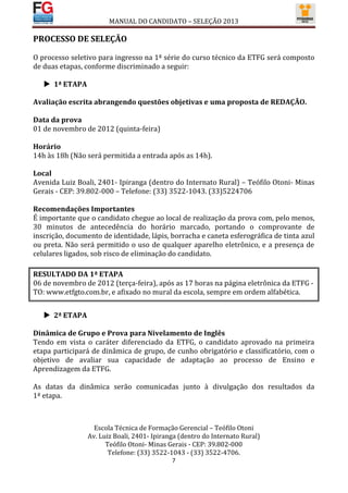 MANUAL DO CANDIDATO – SELEÇÃO 2013

PROCESSO DE SELEÇÃO

O processo seletivo para ingresso na 1ª série do curso técnico da ETFG será composto
de duas etapas, conforme discriminado a seguir:

    1ª ETAPA

Avaliação escrita abrangendo questões objetivas e uma proposta de REDAÇÃO.

Data da prova
01 de novembro de 2012 (quinta-feira)

Horário
14h às 18h (Não será permitida a entrada após as 14h).

Local
Avenida Luiz Boali, 2401- Ipiranga (dentro do Internato Rural) – Teófilo Otoni- Minas
Gerais - CEP: 39.802-000 – Telefone: (33) 3522-1043. (33)5224706

Recomendações Importantes
É importante que o candidato chegue ao local de realização da prova com, pelo menos,
30 minutos de antecedência do horário marcado, portando o comprovante de
inscrição, documento de identidade, lápis, borracha e caneta esferográfica de tinta azul
ou preta. Não será permitido o uso de qualquer aparelho eletrônico, e a presença de
celulares ligados, sob risco de eliminação do candidato.

RESULTADO DA 1ª ETAPA
06 de novembro de 2012 (terça-feira), após as 17 horas na página eletrônica da ETFG -
TO: www.etfgto.com.br, e afixado no mural da escola, sempre em ordem alfabética.


    2ª ETAPA

Dinâmica de Grupo e Prova para Nivelamento de Inglês
Tendo em vista o caráter diferenciado da ETFG, o candidato aprovado na primeira
etapa participará de dinâmica de grupo, de cunho obrigatório e classificatório, com o
objetivo de avaliar sua capacidade de adaptação ao processo de Ensino e
Aprendizagem da ETFG.

As datas da dinâmica serão comunicadas junto à divulgação dos resultados da
1ª etapa.



                   Escola Técnica de Formação Gerencial – Teófilo Otoni
                 Av. Luiz Boali, 2401- Ipiranga (dentro do Internato Rural)
                       Teófilo Otoni- Minas Gerais - CEP: 39.802-000
                        Telefone: (33) 3522-1043 - (33) 3522-4706.
                                             7
 