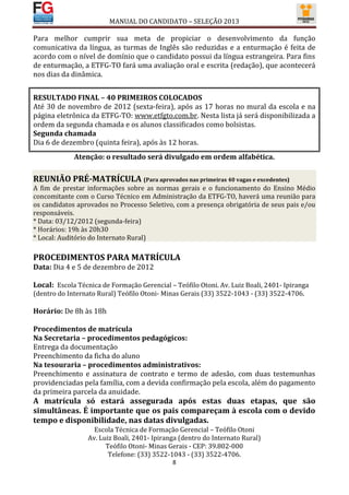 MANUAL DO CANDIDATO – SELEÇÃO 2013

Para melhor cumprir sua meta de propiciar o desenvolvimento da função
comunicativa da língua, as turmas de Inglês são reduzidas e a enturmação é feita de
acordo com o nível de domínio que o candidato possui da língua estrangeira. Para fins
de enturmação, a ETFG-TO fará uma avaliação oral e escrita (redação), que acontecerá
nos dias da dinâmica.


RESULTADO FINAL – 40 PRIMEIROS COLOCADOS
Até 30 de novembro de 2012 (sexta-feira), após as 17 horas no mural da escola e na
página eletrônica da ETFG-TO: www.etfgto.com.br. Nesta lista já será disponibilizada a
ordem da segunda chamada e os alunos classificados como bolsistas.
Segunda chamada
Dia 6 de dezembro (quinta feira), após às 12 horas.
             Atenção: o resultado será divulgado em ordem alfabética.

REUNIÃO PRÉ-MATRÍCULA (Para aprovados nas primeiras 40 vagas e excedentes)
A fim de prestar informações sobre as normas gerais e o funcionamento do Ensino Médio
concomitante com o Curso Técnico em Administração da ETFG-TO, haverá uma reunião para
os candidatos aprovados no Processo Seletivo, com a presença obrigatória de seus pais e/ou
responsáveis.
* Data: 03/12/2012 (segunda-feira)
* Horários: 19h às 20h30
* Local: Auditório do Internato Rural)

PROCEDIMENTOS PARA MATRÍCULA
Data: Dia 4 e 5 de dezembro de 2012

Local: Escola Técnica de Formação Gerencial – Teófilo Otoni. Av. Luiz Boali, 2401- Ipiranga
(dentro do Internato Rural) Teófilo Otoni- Minas Gerais (33) 3522-1043 - (33) 3522-4706.

Horário: De 8h às 18h

Procedimentos de matrícula
Na Secretaria – procedimentos pedagógicos:
Entrega da documentação
Preenchimento da ficha do aluno
Na tesouraria – procedimentos administrativos:
Preenchimento e assinatura de contrato e termo de adesão, com duas testemunhas
providenciadas pela família, com a devida confirmação pela escola, além do pagamento
da primeira parcela da anuidade.
A matrícula só estará assegurada após estas duas etapas, que são
simultâneas. É importante que os pais compareçam à escola com o devido
tempo e disponibilidade, nas datas divulgadas.
                    Escola Técnica de Formação Gerencial – Teófilo Otoni
                  Av. Luiz Boali, 2401- Ipiranga (dentro do Internato Rural)
                        Teófilo Otoni- Minas Gerais - CEP: 39.802-000
                         Telefone: (33) 3522-1043 - (33) 3522-4706.
                                              8
 