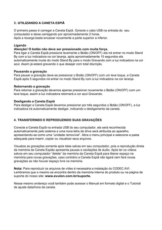 3. UTILIZANDO A CANETA ESPIÃ
O primeiro passo é carregar a Caneta Espiã. Conecte o cabo USB na entrada do seu
computador e deixe carregando por aproximadamente 2 horas.
Após a recarga basta encaixar novamente a parte superior a inferior.
Ligando
Atenção! O botão não deve ser pressionado com muita força.
Para ligar a Caneta Espiã pressione levemente o Botão (ON/OFF) ela irá entrar no modo Stand
By com a luz indicadora na cor laranja, após aproximadamente 15 segundos ela
automaticamente muda do modo Stand By para o modo Gravando com a luz indicadora na cor
azul. Assim já estará gravando o que desejar com total discrição.
Pausando a gravação
Para pausar a gravação deve-se pressionar o Botão (ON/OFF) com um leve toque, a Caneta
Espiã após 5 segundos irá entrar no modo Stand By com a luz indicadora na cor laranja.
Retornando a gravação
Para retornar a gravação devemos apenas pressionar novamente o Botão (ON/OFF) com um
leve toque, assim a luz indicadora retornará a cor azul Gravando.
Desligando a Caneta Espiã
Para desligar a Caneta Espiã devemos pressionar por três segundos o Botão (ON/OFF), a luz
indicadora irá automaticamente desligar, indicando o desligamento da caneta.
4. TRANSFERINDO E REPRODUZINDO SUAS GRAVAÇÕES
Conecte a Caneta Espiã na entrada USB do seu computador, ela será reconhecida
automaticamente pelo sistema e uma nova letra de drive será atribuída ao aparelho,
apresentando-se como uma “unidade removível”. Abra o menu principal e selecione a pasta
adequada para inserir, copiar ou visualizar seus arquivos.
Visualize as gravações somente após telas salvas em seu computador, pois a reprodução direta
da memória da Caneta Espião apresenta pausas e oscilações de áudio. Após ter os vídeos
salvos em seu computador “delete” da memória da Caneta Espiã para liberar espaço na
memória para novas gravações, caso contrário a Caneta Espiã não ligará nem fará novas
gravações se não houver espaço livre na memória.
Nota: Para reproduzir os arquivos de vídeo é necessária a instalação do CODEC AVI.
Lembramos que o mesmo se encontra dentro da memória interna do produto ou na página de
suporte do nosso site: www.evulon.com.br/suporte.
Nesse mesmo endereço você também pode acessar o Manual em formato digital e o Tutorial
de ajuste data/hora da caneta.
 