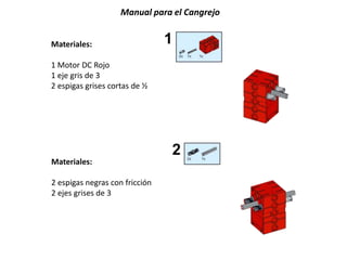 Manual para el Cangrejo
Materiales:
1 Motor DC Rojo
1 eje gris de 3
2 espigas grises cortas de ½
Materiales:
2 espigas negras con fricción
2 ejes grises de 3
 