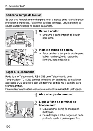 F: Exposições “Bulb” 
Se tirar uma fotografia sem olhar para visor, a luz que entra na ocular pode 
prejudicar a exposição. Para evitar que isto aconteça, utilize a tampa da 
ocular (p.23) instalada na correia da câmara. 
100 
1 Retire a ocular. 
  Empurre a parte inferior da ocular 
para cima. 
2 Instale a tampa da ocular. 
  Faça deslizar a tampa da ocular para 
baixo, na direcção da respectiva 
ranhura, para encaixá-la. 
Pode ligar o Telecomando RS-80N3 ou o Telecomando com 
Temporizador TC-80N3 (ambos vendidos em separado) ou qualquer 
acessório EOS equipado com um terminal do tipo N3 à câmara para 
tirar fotografias. 
Para utilizar o acessório, consulte o respectivo manual de instruções. 
1 Abra a tampa do terminal. 
2 Ligue a ficha ao terminal do 
telecomando. 
  Ligue a ficha, como se mostra na 
ilustração. 
  Para desligar a ficha, segure na parte 
prateada desta e puxe-a para fora. 
Utilizar a Tampa da Ocular 
Ligar o Telecomando 
 