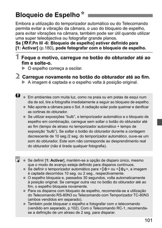 Bloqueio de EspelhoN 
Embora a utilização do temporizador automático ou do Telecomando 
permita evitar a vibração da câmara, o uso do bloqueio de espelho, 
para evitar vibrações na câmara, também pode ser útil quando utilizar 
uma super teleobjectiva ou fotografar grande planos. 
Se [8F.Pn III -6: Bloqueio de espelho] estiver definido para 
[1: Activar] (p.180), pode fotografar com o bloqueio de espelho. 
1 Foque o motivo, carregue no botão do obturador até ao 
fim e solte-o. 
X O espelho começa a oscilar. 
2 Carregue novamente no botão do obturador até ao fim. 
101 
X A imagem é captada e o espelho volta à posição original. 
  Em ambientes com muita luz, como na praia ou em pistas de esqui num 
dia de sol, tire a fotografia imediatamente a seguir ao bloqueio de espelho. 
  Não aponte a câmara para o Sol. A radiação solar pode queimar e danificar 
as cortinas do obturador. 
  Se utilizar exposições “bulb”, o temporizador automático e o bloqueio de 
espelho em combinação, carregue sem soltar o botão do obturador até 
ao fim (tempo de atraso no temporizador automático + tempo de 
exposição “bulb”). Se soltar o botão do obturador durante a contagem 
decrescente de 10 seg./2 seg. do temporizador automático, ouve-se um 
som do obturador. Este som não corresponde ao desprendimento real 
do obturador (não é tirada qualquer fotografia). 
  Se definir [1: Activar], mantém-se a opção de disparo único, mesmo 
que o modo de avanço esteja definido para disparos contínuos. 
  Se definir o temporizador automático para Q ou k, a imagem 
é captada decorridos 10 seg. ou 2 seg., respectivamente. 
  O espelho bloqueia e, passados 30 segundos, volta automaticamente 
à posição original. Se carregar outra vez no botão do obturador até ao 
fim, o espelho bloqueia novamente. 
  Para os disparos com bloqueio de espelho, recomenda-se a utilização 
do Telecomando RS-80N3 ou Telecomando com Temporizador TC-80N3 
(ambos vendidos em separado). 
  Também pode bloquear o espelho e fotografar com o telecomando 
(vendido em separado, p.102). Com o Telecomando RC-1, recomenda-se 
a definição de um atraso de 2 seg. para disparar. 
 