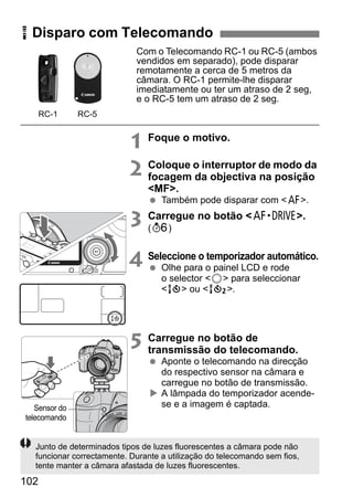 R Disparo com Telecomando 
102 
Com o Telecomando RC-1 ou RC-5 (ambos 
vendidos em separado), pode disparar 
remotamente a cerca de 5 metros da 
câmara. O RC-1 permite-lhe disparar 
imediatamente ou ter um atraso de 2 seg, 
e o RC-5 tem um atraso de 2 seg. 
1 Foque o motivo. 
2 Coloque o interruptor de modo da 
focagem da objectiva na posição 
MF. 
  Também pode disparar com f. 
3 Carregue no botão o. 
(9) 
4 Seleccione o temporizador automático. 
  Olhe para o painel LCD e rode 
o selector 5 para seleccionar 
Q ou k. 
5 Carregue no botão de 
transmissão do telecomando. 
  Aponte o telecomando na direcção 
do respectivo sensor na câmara e 
carregue no botão de transmissão. 
X A lâmpada do temporizador acende-se 
e a imagem é captada. 
RC-1 RC-5 
Sensor do 
telecomando 
Junto de determinados tipos de luzes fluorescentes a câmara pode não 
funcionar correctamente. Durante a utilização do telecomando sem fios, 
tente manter a câmara afastada de luzes fluorescentes. 
 