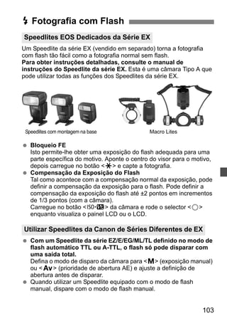 D Fotografia com Flash 
Speedlites EOS Dedicados da Série EX 
Um Speedlite da série EX (vendido em separado) torna a fotografia 
com flash tão fácil como a fotografia normal sem flash. 
Para obter instruções detalhadas, consulte o manual de 
instruções do Speedlite da série EX. Esta é uma câmara Tipo A que 
pode utilizar todas as funções dos Speedlites da série EX. 
Speedlites com montagem na base Macro Lites 
Utilizar Speedlites da Canon de Séries Diferentes de EX 
103 
  Bloqueio FE 
Isto permite-lhe obter uma exposição do flash adequada para uma 
parte específica do motivo. Aponte o centro do visor para o motivo, 
depois carregue no botão A e capte a fotografia. 
  Compensação da Exposição do Flash 
Tal como acontece com a compensação normal da exposição, pode 
definir a compensação da exposição para o flash. Pode definir a 
compensação da exposição do flash até ±2 pontos em incrementos 
de 1/3 pontos (com a câmara). 
Carregue no botão m da câmara e rode o selector 5 
enquanto visualiza o painel LCD ou o LCD. 
  Com um Speedlite da série EZ/E/EG/ML/TL definido no modo de 
flash automático TTL ou A-TTL, o flash só pode disparar com 
uma saída total. 
Defina o modo de disparo da câmara para a (exposição manual) 
ou f (prioridade de abertura AE) e ajuste a definição de 
abertura antes de disparar. 
  Quando utilizar um Speedlite equipado com o modo de flash 
manual, dispare com o modo de flash manual. 
 