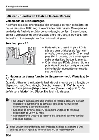 D Fotografia com Flash 
Utilizar Unidades de Flash de Outras Marcas 
Velocidade de Sincronização 
A câmara pode ser sincronizada com unidades de flash compactas de 
outras marcas a 1/200 seg. e velocidades mais baixas. Com grandes 
unidades de flash de estúdio, como a duração do flash é mais longa, 
defina a velocidade de sincronização entre 1/60 seg. a 1/30 seg. Tem 
de testar a sincronização do flash antes de disparar. 
Terminal para PC 
104 
  Pode utilizar o terminal para PC da 
câmara com unidades de flash com 
um cabo de sincronização. O terminal 
para PC é roscado, para evitar que o 
cabo se desligue inadvertidamente. 
  O terminar para PC da câmara não tem 
polaridade. Pode ligar qualquer cabo de 
sincronização, independentemente da 
sua polaridade. 
Cuidados a ter com a função de disparo no modo Visualização 
Directa 
Quando utilizar uma unidade de flash de outra marca para a função de 
disparo no modo Visualização Directa, no menu [6 Def. funç. vis. 
directa/ filme.] defina [Disp. silenc.] para [Desactivar] (p.120). Se 
definir para [Modo 1] ou [Modo 2] o flash não dispara. 
  Se utilizar a câmara com uma unidade de flash ou acessório de flash 
dedicado de outra marca de câmaras, esta pode não funcionar 
correctamente e sofrer uma avaria. 
  Não ligue ao terminal para PC da câmara unidades de flash que 
necessitem de 250 V ou mais. 
  Não instale uma unidade de flash de alta tensão na base da câmara. 
Pode não disparar. 
Pode utilizar uma unidade de flash instalada na base da câmara e uma 
unidade de flash ligada ao terminal para PC ao mesmo tempo. 
 