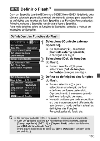 3 Definir o FlashN 
Com um Speedlite da série EX (como o 580EX II e o 430EX II) definido pela 
câmara colocado, pode utilizar o ecrã de menu da câmara para especificar 
as definições das funções do flash Speedlite e as Funções Personalizadas. 
Primeiro, coloque o Speedlite na câmara e ligue o Speedlite. 
Para mais detalhes sobre as funções do Speedlite, consulte o manual de 
instruções do Speedlite. 
105 
Definições das Funções do Flash 
1 Seleccione [Controlo externo 
Speedlite]. 
  No separador [7], seleccione 
[Controlo externo Speedlite] 
e carregue em 0. 
2 Seleccione [Def. de funções 
do flash]. 
  Rode o selector 5 para 
seleccionar [Def. de funções 
do flash] e carregue em 0. 
3 Defina as definições das funções 
do flash. 
  Rode o selector 5 para 
seleccionar uma função de flash 
e defina-a conforme pretendido. 
O procedimento é o mesmo quando 
define uma função de menu. 
  No ecrã, os itens que pode especificar 
e o que é apresentado é diferente, de 
acordo com o modo de flash actual, as 
definições das Funções 
Personalizadas do flash, etc. 
  Se carregar no botão B no passo 3, pode repor a predefinição. 
  Com um Speedlite da série EX não definido com a câmara, apenas 
[Comp. exp flash], [E-TTL II], e [Disparo flash] podem ser definidos 
para [Def. de funções do flash]. 
(Para alguns Speedlites da série EX, [Sinc. Obturador] também pode 
ser definido.) 
 