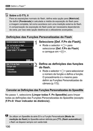3 Definir o FlashN 
Sobre o E-TTL II 
Para as exposições normais do flash, defina esta opção para [Matricial]. 
Se definir [Ponderada] é calculada a média da exposição do flash para 
a imagem completa, tal como acontece com uma medição externa do flash. 
A compensação da exposição do flash pode ser necessária dependendo 
da cena, por isso esta opção destina-se a utilizadores avançados. 
Definições das Funções Personalizadas do Flash 
Cancelar as Definições das Funções Personalizadas do Speedlite 
106 
1 Seleccione [Def. F.Pn do Flash]. 
  Rode o selector 5 para 
seleccionar [Def. F.Pn do Flash] 
e carregue em 0. 
2 Defina as definições das funções 
do flash. 
  Rode o selector 5 para seleccionar 
o número da função e defina a função. 
O procedimento é o mesmo para 
definir as Funções Personalizadas da 
câmara (p.172). 
No passo 1, seleccione [Limpar todas F. Pn Speedlite] para limpar 
todas as definições das Funções Personalizadas do Speedlite (excepto 
[F.Pn-0: Visor indicador de distância]). 
Se utilizar um Speedlite da série EX e a Função Personalizada [Modo de 
medição do flash] do Speedlite estiver definida para [TTL (flash automático)], 
o flash vai disparar sempre com saída total. 
 