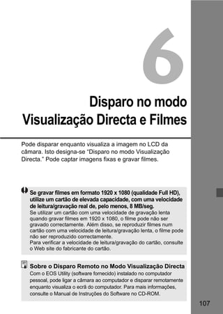 107 
6 
Disparo no modo 
Visualização Directa e Filmes 
Pode disparar enquanto visualiza a imagem no LCD da 
câmara. Isto designa-se “Disparo no modo Visualização 
Directa.” Pode captar imagens fixas e gravar filmes. 
Se gravar filmes em formato 1920 x 1080 (qualidade Full HD), 
utilize um cartão de elevada capacidade, com uma velocidade 
de leitura/gravação real de, pelo menos, 8 MB/seg. 
Se utilizar um cartão com uma velocidade de gravação lenta 
quando gravar filmes em 1920 x 1080, o filme pode não ser 
gravado correctamente. Além disso, se reproduzir filmes num 
cartão com uma velocidade de leitura/gravação lenta, o filme pode 
não ser reproduzido correctamente. 
Para verificar a velocidade de leitura/gravação do cartão, consulte 
o Web site do fabricante do cartão. 
Sobre o Disparo Remoto no Modo Visualização Directa 
Com o EOS Utility (software fornecido) instalado no computador 
pessoal, pode ligar a câmara ao computador e disparar remotamente 
enquanto visualiza o ecrã do computador. Para mais informações, 
consulte o Manual de Instruções do Software no CD-ROM. 
 