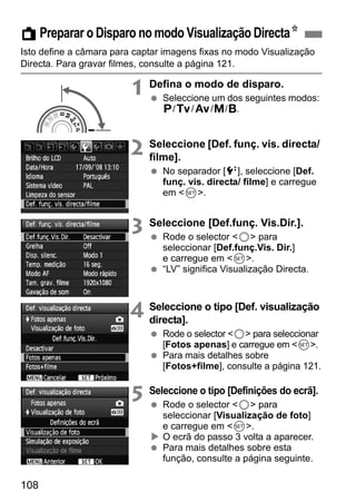 A Preparar o Disparo no modo Visualização DirectaN 
Isto define a câmara para captar imagens fixas no modo Visualização 
Directa. Para gravar filmes, consulte a página 121. 
108 
1 Defina o modo de disparo. 
  Seleccione um dos seguintes modos: 
d/s/f/a/F. 
2 Seleccione [Def. funç. vis. directa/ 
filme]. 
  No separador [6], seleccione [Def. 
funç. vis. directa/ filme] e carregue 
em 0. 
3 Seleccione [Def.funç. Vis.Dir.]. 
  Rode o selector 5 para 
seleccionar [Def.funç.Vis. Dir.] 
e carregue em 0. 
  “LV” significa Visualização Directa. 
4 Seleccione o tipo [Def. visualização 
directa]. 
  Rode o selector 5 para seleccionar 
[Fotos apenas] e carregue em 0. 
  Para mais detalhes sobre 
[Fotos+filme], consulte a página 121. 
5 Seleccione o tipo [Definições do ecrã]. 
  Rode o selector 5 para 
seleccionar [Visualização de foto] 
e carregue em 0. 
X O ecrã do passo 3 volta a aparecer. 
  Para mais detalhes sobre esta 
função, consulte a página seguinte. 
 