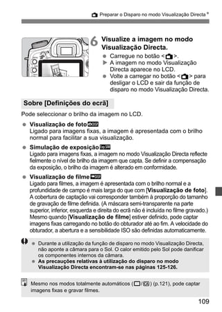 A Preparar o Disparo no modo Visualização DirectaN 
6 Visualize a imagem no modo 
109 
Visualização Directa. 
  Carregue no botão A. 
X A imagem no modo Visualização 
Directa aparece no LCD. 
  Volte a carregar no botão A para 
desligar o LCD e sair da função de 
disparo no modo Visualização Directa. 
Sobre [Definições do ecrã] 
Pode seleccionar o brilho da imagem no LCD. 
  Visualização de fotoh 
Ligado para imagens fixas, a imagem é apresentada com o brilho 
normal para facilitar a sua visualização. 
  Simulação de exposiçãog 
Ligado para imagens fixas, a imagem no modo Visualização Directa reflecte 
fielmente o nível de brilho da imagem que capta. Se definir a compensação 
da exposição, o brilho da imagem é alterado em conformidade. 
  Visualização de filmee 
Ligado para filmes, a imagem é apresentada com o brilho normal e a 
profundidade de campo é mais larga do que com [Visualização de foto]. 
A cobertura de captação vai corresponder também à proporção do tamanho 
de gravação de filme definida. (A máscara semi-transparente na parte 
superior, inferior, esquerda e direita do ecrã não é incluída no filme gravado.) 
Mesmo quando [Visualização de filme] estiver definido, pode captar 
imagens fixas carregando no botão do obturador até ao fim. A velocidade do 
obturador, a abertura e a sensibilidade ISO são definidas automaticamente. 
  Durante a utilização da função de disparo no modo Visualização Directa, 
não aponte a câmara para o Sol. O calor emitido pelo Sol pode danificar 
os componentes internos da câmara. 
  As precauções relativas à utilização do disparo no modo 
Visualização Directa encontram-se nas páginas 125-126. 
Mesmo nos modos totalmente automáticos (1/C) (p.121), pode captar 
imagens fixas e gravar filmes. 
 