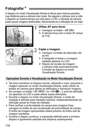 FotografarN 
O disparo no modo Visualização Directa é eficaz para motivos parados, 
cuja distância para a câmara não muda. Se segurar a câmara com a mão 
e disparar ao mesmo tempo que olha para o LCD, a vibração da câmara 
pode causar imagens desfocadas. Recomenda-se a utilização de um tripé. 
Operações Durante a Visualização no Modo Visualização Directa 
110 
1 Utilize AF para focar. 
  Carregue no botão p. 
X A câmara foca com o modo AF actual 
(p.113). 
2 Capte a imagem. 
  Carregue no botão do obturador até 
ao fim. 
X A fotografia é tirada e a imagem 
captada aparece no LCD. 
X Depois da revisão da imagem, 
a câmara volta automaticamente 
à função de disparo no modo 
Visualização Directa. 
  Tal como acontece no disparo normal, utilizando o visor, enquanto a 
imagem aparecer no modo Visualização Directa, pode utilizar os 
botões da câmara para alterar as definições e reproduzir imagens. 
  Se carregar no botão o ou m, o ecrã de definição 
vai aparecer no LCD e pode alterar essas definições. 
  Durante o disparo no modo Visualização Directa, o modo de 
medição é definido para medição matricial, independentemente da 
definição actual do modo de medição. 
  Para verificar a profundidade de campo para imagens fixas, 
carregue no botão de pré-visualização de profundidade de campo. 
O brilho da imagem apresentado estará próximo do brilho real da 
imagem resultante. 
  Durante o disparo contínuo, a exposição definida para o primeiro 
disparo é igualmente aplicada aos disparos subsequentes. 
 