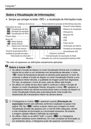 FotografarN 
Sobre a Visualização de Informações 
  Sempre que carregar no botão B, a visualização de informações muda. 
Balanço de brancos 
Definições do ecrã 
· h: Visualização de foto 
· g: Simulação de exposição 
· e: Visualização de filme 
Velocidade do obturador 
Tempo restante de gravação de filme/Tempo decorrido 
* No visor só aparecem as definições actualmente aplicadas. 
112 
Ponto AF (modo Rápido) 
Moldura de ampliação 
Histograma 
Bloqueio AE 
AEB 
FEB 
Flash pronto 
Prioridade tom de destaque 
Disparos restantes 
Abertura Indicador do nível de exposição/Amplitude AEB 
Picture Style 
Verificação da bateria 
Modo de avanço 
Qualidade de gravação de imagem 
Compensação da exposição do flash 
Modo AF 
· : Modo Rápido 
· : Modo Directo 
· : Detecção de rosto em modo Directo 
Tamanho de gravação de filme Sensibilidade ISO 
Sobre o ícone E 
  Se utilizar a função de disparo no modo Visualização Directa sob a incidência 
directa da luz solar ou em ambientes com temperaturas elevadas, o ícone 
E (aviso de temperatura elevada na câmara) pode aparecer no ecrã. Se 
continuar a utilizar a função de disparo no modo Visualização Directa a uma 
temperatura interior elevada, a qualidade da imagem pode ficar degradada. 
Por isso, se aparecer o ícone de aviso, pare de utilizar esta função. 
  Se utilizar um cartão de tipo disco rígido e continuar a utilizar a função de 
disparo no modo Visualização Directa, enquanto o ícone E aparecer, a 
temperatura interior da câmara aumenta ainda mais e a função de disparo no 
modo Visualização Directa pára automaticamente. Esta função fica 
desactivada até a temperatura interior da câmara descer. 
  O histograma e o ícone g aparecem quando [Simulação de 
exposição] tiverem sido definidos conforme é explicado no passo 5 da 
página 108. Se g estiver a piscar, indica que a imagem no modo 
Visualização Directa não aparece com o nível de brilho adequado, devido 
a más condições de iluminação ou a iluminação excessiva. No entanto, 
a imagem captada reflecte a definição de exposição. 
  Se utilizar o flash ou se definir bulb, o ícone g e o histograma 
aparecem esbatidos (como referência). Em más condições de iluminação ou 
em ambientes claros, o histograma pode não aparecer correctamente. 
 