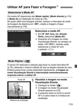 Utilizar AF para Fazer a FocagemN 
Seleccionar o Modo AF 
Os modos AF disponíveis são [Modo rápido], [Modo directo] (p.115) 
e [Modo dir.u] (detecção de rosto) (p.116). 
Se quiser obter uma focagem precisa, coloque o interruptor de modo 
da focagem da objectiva em MF, amplie a imagem e foque 
manualmente (p.119). 
113 
Seleccione o modo AF. 
  Em [6 Def. funç. vis. directa/ 
filme], seleccione [Modo AF]. 
  Enquanto vê a imagem no modo 
Visualização Directa, se carregar no 
botão o, também pode 
seleccionar o modo AF com 
o selector 6. 
O sensor AF dedicado é utilizado para focar no modo One-Shot AF 
(p.79), utilizando o mesmo método AF que no disparo através do visor. 
Embora possa focar a área pretendida rapidamente, a imagem no 
modo Visualização Directa é interrompida momentaneamente 
enquanto estiver a utilizar AF. 
1 Visualize a imagem no modo 
Visualização Directa. 
  Carregue no botão A. 
X A imagem no modo Visualização 
Directa aparece no LCD. 
  A pequena caixa no ecrã é o ponto 
AF e a caixa maior é a moldura de 
ampliação. 
Modo Rápido: 
Ponto AF 
Moldura de ampliação 
 