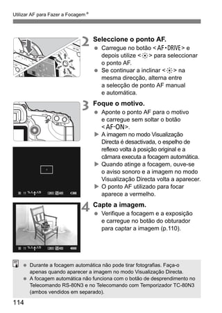 Utilizar AF para Fazer a FocagemN 
114 
2 Seleccione o ponto AF. 
  Carregue no botão o e 
depois utilize 9 para seleccionar 
o ponto AF. 
  Se continuar a inclinar 9 na 
mesma direcção, alterna entre 
a selecção de ponto AF manual 
e automática. 
3 Foque o motivo. 
  Aponte o ponto AF para o motivo 
e carregue sem soltar o botão 
p. 
X A imagem no modo Visualização 
Directa é desactivada, o espelho de 
reflexo volta à posição original e a 
câmara executa a focagem automática. 
X Quando atinge a focagem, ouve-se 
o aviso sonoro e a imagem no modo 
Visualização Directa volta a aparecer. 
X O ponto AF utilizado para focar 
aparece a vermelho. 
4 Capte a imagem. 
  Verifique a focagem e a exposição 
e carregue no botão do obturador 
para captar a imagem (p.110). 
  Durante a focagem automática não pode tirar fotografias. Faça-o 
apenas quando aparecer a imagem no modo Visualização Directa. 
  A focagem automática não funciona com o botão de desprendimento no 
Telecomando RS-80N3 e no Telecomando com Temporizador TC-80N3 
(ambos vendidos em separado). 
 