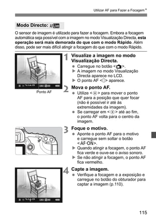 Utilizar AF para Fazer a FocagemN 
O sensor de imagem é utilizado para fazer a focagem. Embora a focagem 
automática seja possível com a imagem no modo Visualização Directa, esta 
operação será mais demorada do que com o modo Rápido. Além 
disso, pode ser mais difícil atingir a focagem do que com o modo Rápido. 
115 
1 Visualize a imagem no modo 
Visualização Directa. 
  Carregue no botão A. 
X A imagem no modo Visualização 
Directa aparece no LCD. 
X O ponto AF   aparece. 
2 Mova o ponto AF. 
  Utilize 9 para mover o ponto 
AF para a posição que quer focar 
(não é possível ir até às 
extremidades da imagem). 
  Se carregar em 9 até ao fim, 
o ponto AF volta para o centro da 
imagem. 
3 Foque o motivo. 
  Aponte o ponto AF para o motivo 
e carregue sem soltar o botão 
p. 
X Quando atingir a focagem, o ponto AF 
fica verde e ouve-se o aviso sonoro. 
X Se não atingir a focagem, o ponto AF 
fica vermelho. 
4 Capte a imagem. 
  Verifique a focagem e a exposição e 
carregue no botão do obturador para 
captar a imagem (p.110). 
Modo Directo: 
Ponto AF 
 