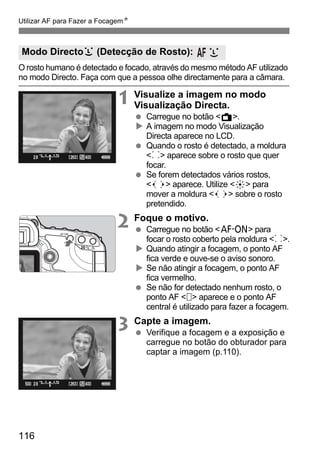 Utilizar AF para Fazer a FocagemN 
Modo Directou (Detecção de Rosto): 
O rosto humano é detectado e focado, através do mesmo método AF utilizado 
no modo Directo. Faça com que a pessoa olhe directamente para a câmara. 
116 
1 Visualize a imagem no modo 
Visualização Directa. 
  Carregue no botão A. 
X A imagem no modo Visualização 
Directa aparece no LCD. 
  Quando o rosto é detectado, a moldura 
p aparece sobre o rosto que quer 
focar. 
  Se forem detectados vários rostos, 
  aparece. Utilize 9 para 
mover a moldura   sobre o rosto 
pretendido. 
2 Foque o motivo. 
  Carregue no botão p para 
focar o rosto coberto pela moldura p. 
X Quando atingir a focagem, o ponto AF 
fica verde e ouve-se o aviso sonoro. 
X Se não atingir a focagem, o ponto AF 
fica vermelho. 
  Se não for detectado nenhum rosto, o 
ponto AF   aparece e o ponto AF 
central é utilizado para fazer a focagem. 
3 Capte a imagem. 
  Verifique a focagem e a exposição e 
carregue no botão do obturador para 
captar a imagem (p.110). 
 