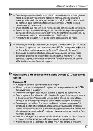 Utilizar AF para Fazer a FocagemN 
  Se a imagem estiver desfocada, não é possível efectuar a detecção de 
rosto. Se a objectiva permitir a focagem manual, mesmo quando o 
interruptor de modo da focagem estiver na posição f, rode o anel 
de focagem para fazer uma focagem aproximada. O rosto é então 
detectado e p aparece. 
  Outro objecto que não um rosto humano pode ser detectado como rosto. 
  Se o rosto que aparece na imagem for demasiado pequeno ou grande, 
demasiado brilhante ou escuro, estiver na horizontal ou na diagonal, ou 
parcialmente oculto, a detecção de rosto não funciona. 
117 
  A moldura de focagem p pode cobrir apenas parte do rosto. 
  Se carregar em 9 até ao fim, muda para o modo Directo (p.115). Pode 
inclinar 9 para mudar para outro ponto AF. Se carregar em 9 até 
ao fim, volta a mudar para o modo Directou (detecção de rosto). 
  Como não é possível efectuar a focagem automática com um rosto 
detectado próximo da extremidade da imagem, a moldura p fica 
esbatida. Depois, se carregar no botão p o ponto AF central 
  é utilizado para fazer a focagem. 
Notas sobre o Modo Directo e o Modo Directou (Detecção de 
Rosto) 
Operação AF 
  A focagem demora ligeiramente mais tempo. 
  Mesmo que tenha atingido a focagem, se carregar no botão p 
faz novamente a focagem. 
  O brilho da imagem pode mudar durante e depois da operação AF. 
  Se a imagem sofrer vibração, dificultando a focagem, interrompa e retome 
o disparo no modo Visualização Directa sob a origem da luz a utilizar. 
Verifique se a vibração parou para poder fazer a focagem automática. 
  Se carregar no botão u no modo Directo, a área do ponto AF é 
ampliada. Se for difícil efectuar a focagem na visualização ampliada, 
volte à visualização normal e efectue a focagem automática. Tenha em 
atenção que a velocidade AF pode ser diferente entre as visualizações 
normal e ampliada. 
  Se fizer a focagem automática na visualização normal do modo Directo 
e depois ampliar a imagem, a focagem pode ser desactivada. 
  No modo Directou, carregar no botão u não amplia a imagem. 
 