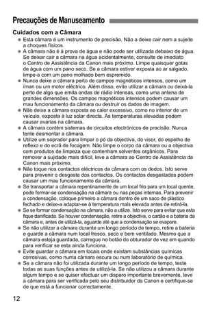 Precauções de Manuseamento 
Cuidados com a Câmara 
  Esta câmara é um instrumento de precisão. Não a deixe cair nem a sujeite 
12 
a choques físicos. 
  A câmara não é à prova de água e não pode ser utilizada debaixo de água. 
Se deixar cair a câmara na água acidentalmente, consulte de imediato 
o Centro de Assistência da Canon mais próximo. Limpe quaisquer gotas 
de água com um pano seco. Se a câmara estiver exposta ao ar salgado, 
limpe-a com um pano molhado bem espremido. 
  Nunca deixe a câmara perto de campos magnéticos intensos, como um 
íman ou um motor eléctrico. Além disso, evite utilizar a câmara ou deixá-la 
perto de algo que emita ondas de rádio intensas, como uma antena de 
grandes dimensões. Os campos magnéticos intensos podem causar um 
mau funcionamento da câmara ou destruir os dados de imagem. 
  Não deixe a câmara exposta ao calor excessivo, como no interior de um 
veículo, exposta à luz solar directa. As temperaturas elevadas podem 
causar avarias na câmara. 
  A câmara contém sistemas de circuitos electrónicos de precisão. Nunca 
tente desmontar a câmara. 
  Utilize um soprador para limpar o pó da objectiva, do visor, do espelho de 
reflexo e do ecrã de focagem. Não limpe o corpo da câmara ou a objectiva 
com produtos de limpeza que contenham solventes orgânicos. Para 
remover a sujidade mais difícil, leve a câmara ao Centro de Assistência da 
Canon mais próximo. 
  Não toque nos contactos eléctricos da câmara com os dedos. Isto serve 
para prevenir o desgaste dos contactos. Os contactos desgastados podem 
causar um mau funcionamento da câmara. 
  Se transportar a câmara repentinamente de um local frio para um local quente, 
pode formar-se condensação na câmara ou nas peças internas. Para prevenir 
a condensação, coloque primeiro a câmara dentro de um saco de plástico 
fechado e deixe-a adaptar-se à temperatura mais elevada antes de retirá-la. 
  Se se formar condensação na câmara, não a utilize. Isto serve para evitar que esta 
fique danificada. Se houver condensação, retire a objectiva, o cartão e a bateria da 
câmara e, antes de utilizá-la, aguarde até que a condensação se evapore. 
  Se não utilizar a câmara durante um longo período de tempo, retire a bateria 
e guarde a câmara num local fresco, seco e bem ventilado. Mesmo que a 
câmara esteja guardada, carregue no botão do obturador de vez em quando 
para verificar se esta ainda funciona. 
  Evite guardar a câmara em locais onde existam substâncias químicas 
corrosivas, como numa câmara escura ou num laboratório de química. 
  Se a câmara não foi utilizada durante um longo período de tempo, teste 
todas as suas funções antes de utilizá-la. Se não utilizou a câmara durante 
algum tempo e se quiser efectuar um disparo importante brevemente, leve 
a câmara para ser verificada pelo seu distribuidor da Canon e certifique-se 
de que está a funcionar correctamente. 
 
