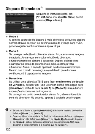 Disparo SilenciosoN 
120 
Seguem-se instruções para, em 
[6Def. funç. vis. directa/ filme], definir 
o menu [Disp. silenc.]. 
  Modo 1 
O som da operação de disparo é mais silencioso do que no disparo 
normal através do visor. Se definir o modo de avanço para i, 
pode fotografar continuamente a aprox. 3 fps. 
  Modo 2 
Se carregar no botão do obturador até ao fim, apenas uma imagem 
é captada. Ao carregar sem soltar o botão do obturador, 
o funcionamento da câmara é suspenso. Depois, quando volta 
a carregar no botão do obturador até meio, a câmara volta 
a funcionar. Assim, o som da operação de disparo é minimizado. 
Mesmo que o modo de avanço esteja definido para disparos 
contínuos, só é captada uma imagem. 
  Desactivar 
Se utilizar uma objectiva TS-E para fazer movimentos de desvio 
na vertical ou se usar um Tubo Extensor, defina esta opção para 
[Desactivar]. Defini-la para [Modo 1] ou [Modo 2] vai resultar em 
exposições incorrectas ou irregulares. 
Se carregar no botão do obturador até ao fim, são emitidos dois 
sons do obturador. No entanto, apenas é captada uma imagem. 
  Se utilizar o flash, a opção [Desactivar] é activada, mesmo que tenha 
definido [Modo 1] ou [Modo 2]. 
  Quando utilizar uma unidade de flash de outra marca, defina a opção para 
[Desactivar]. Se definir para [Modo 1] ou [Modo 2] o flash não dispara. 
  Se [Modo 2] estiver definido e utilizar um telecomando (p.102) para 
disparar, o funcionamento é o mesmo que no [Modo 1]. 
 