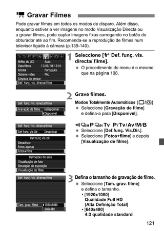 121 
Pode gravar filmes em todos os modos de disparo. Além disso, 
enquanto estiver a ver imagens no modo Visualização Directa ou 
a gravar filmes, pode captar imagens fixas carregando no botão do 
obturador até ao fim. Recomenda-se a reprodução de filmes num 
televisor ligado à câmara (p.139-140). 
1 Seleccione [6 Def. funç. vis. 
directa/ filme]. 
  O procedimento do menu é o mesmo 
que na página 108. 
2 Grave filmes. 
Modos Totalmente Automáticos (1/C) 
  Seleccione [Gravação de filme] 
e defina-a para [Disponível]. 
Modos d/s/f/a/F 
  Seleccione [Def.funç. Vis.Dir.]. 
  Seleccione [Fotos+filme] e depois 
[Visualização de filme]. 
3 Defina o tamanho de gravação de filme. 
  Seleccione [Tam. grav. filme] 
e defina o tamanho. 
• [1920x1080] 
Qualidade Full HD 
(Alta Definição Total) 
• [640x480] 
4:3 qualidade standard 
k Gravar Filmes 
 