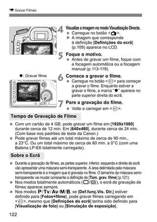 k Gravar Filmes 
Tempo de Gravação de Filme 
Sobre o Ecrã 
122 
4 Visualize a imagem no modo Visualização Directa. 
  Carregue no botão A. 
X A imagem que corresponde 
à definição [Definições do ecrã] 
(p.109) aparece no LCD. 
5 Foque o motivo. 
  Antes de gravar um filme, foque com 
a focagem automática ou a focagem 
manual (p.113-119). 
6 Comece a gravar o filme. 
  Carregue no botão 0 para começar 
a gravar o filme. Enquanto estiver a 
gravar o filme, a marca “o” aparece no 
parte superior direita do ecrã. 
7 Pare a gravação do filme. 
  Volte a carregar em 0. 
o: Gravar filme 
  Com um cartão de 4 GB, pode gravar um filme em [1920x1080] 
durante cerca de 12 min. Em [640x480], durante cerca de 24 min. 
(Com base nos padrões de teste da Canon.) 
  Pode gravar filmes até um total máximo de cerca de 90 min., 
a 23°C. Ou um total máximo de cerca de 80 min. a 0°C (com uma 
Bateria LP-E6 totalmente carregada). 
  Durante a gravação de filmes, as partes superior, inferior, esquerda e direita do ecrã 
vão apresentar uma máscara semi-transparente. A área delimitada pela máscara 
semi-transparente é a imagem que é gravada no filme. O tamanho da máscara semi-transparente 
vai mudar consoante a definição de [Tam. grav. filme] (p.121). 
  Nos modos totalmente automáticos (1/C), o ecrã de gravação de 
filmes aparece sempre. 
  Nos modos d/s/f/a/F, se [Def.funç.Vis. Dir.] estiver 
definido para [Fotos+filme], pode gravar filmes carregando em 
0, mesmo que [Definições do ecrã] tenha sido definido para 
[Visualização de foto] ou [Simulação de exposição]. 
 